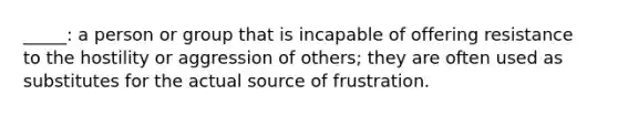 _____: a person or group that is incapable of offering resistance to the hostility or aggression of others; they are often used as substitutes for the actual source of frustration.