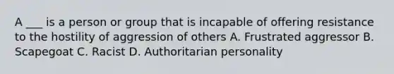 A ___ is a person or group that is incapable of offering resistance to the hostility of aggression of others A. Frustrated aggressor B. Scapegoat C. Racist D. Authoritarian personality