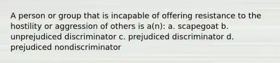 A person or group that is incapable of offering resistance to the hostility or aggression of others is a(n): a. scapegoat b. unprejudiced discriminator c. prejudiced discriminator d. prejudiced nondiscriminator