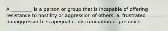 A _________ is a person or group that is incapable of offering resistance to hostility or aggression of others. a. frustrated nonaggressor b. scapegoat c. discrimination d. prejudice