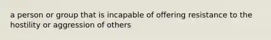 a person or group that is incapable of offering resistance to the hostility or aggression of others