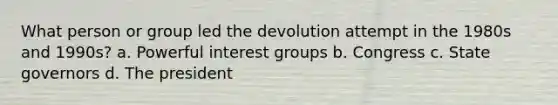 What person or group led the devolution attempt in the 1980s and 1990s? a. Powerful interest groups b. Congress c. State governors d. The president