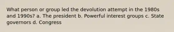 What person or group led the devolution attempt in the 1980s and 1990s? a. The president b. Powerful interest groups c. State governors d. Congress