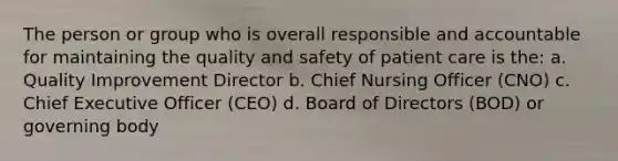 The person or group who is overall responsible and accountable for maintaining the quality and safety of patient care is the: a. Quality Improvement Director b. Chief Nursing Officer (CNO) c. Chief Executive Officer (CEO) d. Board of Directors (BOD) or governing body