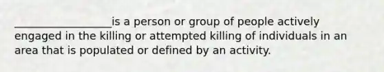 __________________is a person or group of people actively engaged in the killing or attempted killing of individuals in an area that is populated or defined by an activity.