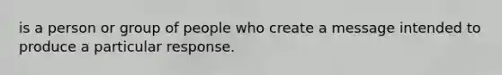 is a person or group of people who create a message intended to produce a particular response.