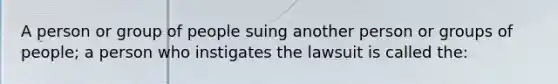 A person or group of people suing another person or groups of people; a person who instigates the lawsuit is called the: