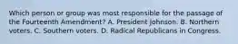 Which person or group was most responsible for the passage of the Fourteenth Amendment? A. President Johnson. B. Northern voters. C. Southern voters. D. Radical Republicans in Congress.