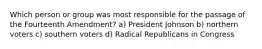 Which person or group was most responsible for the passage of the Fourteenth Amendment? a) President Johnson b) northern voters c) southern voters d) Radical Republicans in Congress