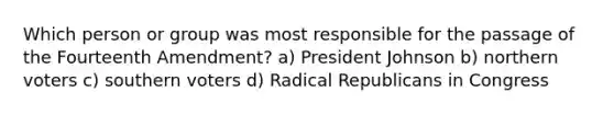 Which person or group was most responsible for the passage of the Fourteenth Amendment? a) President Johnson b) northern voters c) southern voters d) Radical Republicans in Congress