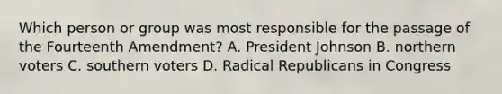 Which person or group was most responsible for the passage of the Fourteenth Amendment? A. President Johnson B. northern voters C. southern voters D. Radical Republicans in Congress