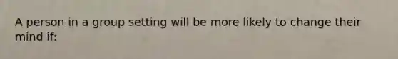 A person in a group setting will be more likely to change their mind if: