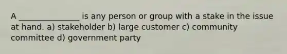 A _______________ is any person or group with a stake in the issue at hand. a) stakeholder b) large customer c) community committee d) government party