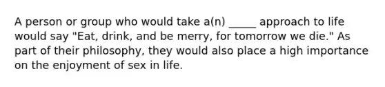 A person or group who would take a(n) _____ approach to life would say "Eat, drink, and be merry, for tomorrow we die." As part of their philosophy, they would also place a high importance on the enjoyment of sex in life.