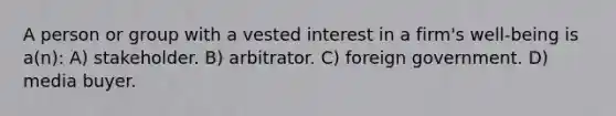 A person or group with a vested interest in a firm's well-being is a(n): A) stakeholder. B) arbitrator. C) foreign government. D) media buyer.