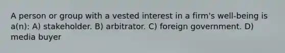 A person or group with a vested interest in a firm's well-being is a(n): A) stakeholder. B) arbitrator. C) foreign government. D) media buyer