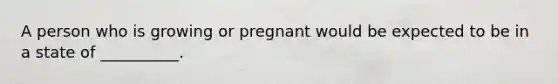 A person who is growing or pregnant would be expected to be in a state of __________.