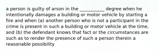 a person is guilty of arson in the ___________ degree when he intentionally damages a building or motor vehicle by starting a fire and when (a) another person who is not a participant in the crime is present in such a building or motor vehicle at the time, and (b) the defendant knows that fact or the circumstances are such as to render the presence of such a person therein a reasonable possibility