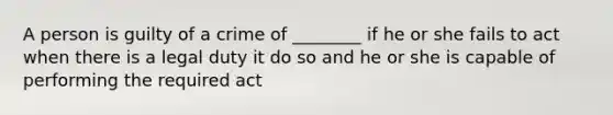 A person is guilty of a crime of ________ if he or she fails to act when there is a legal duty it do so and he or she is capable of performing the required act