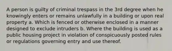 A person is guilty of criminal trespass in the 3rd degree when he knowingly enters or remains unlawfully in a building or upon real property a. Which is fenced or otherwise enclosed in a manner designed to exclude intruders b. Where the building is used as a public housing project in violation of conspicuously posted rules or regulations governing entry and use thereof.