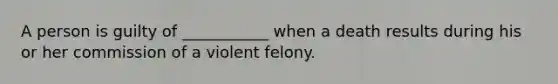 A person is guilty of ___________ when a death results during his or her commission of a violent felony.