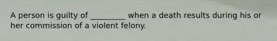 A person is guilty of _________ when a death results during his or her commission of a violent felony.