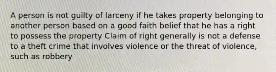 A person is not guilty of larceny if he takes property belonging to another person based on a good faith belief that he has a right to possess the property Claim of right generally is not a defense to a theft crime that involves violence or the threat of violence, such as robbery