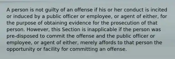 A person is not guilty of an offense if his or her conduct is incited or induced by a public officer or employee, or agent of either, for the purpose of obtaining evidence for the prosecution of that person. However, this Section is inapplicable if the person was pre-disposed to commit the offense and the public officer or employee, or agent of either, merely affords to that person the opportunity or facility for committing an offense.