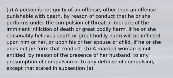 (a) A person is not guilty of an offense, other than an offense punishable with death, by reason of conduct that he or she performs under the compulsion of threat or menace of the imminent infliction of death or great bodily harm, if he or she reasonably believes death or great bodily harm will be inflicted upon him or her, or upon his or her spouse or child, if he or she does not perform that conduct. (b) A married woman is not entitled, by reason of the presence of her husband, to any presumption of compulsion or to any defense of compulsion, except that stated in subsection (a).