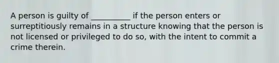 A person is guilty of __________ if the person enters or surreptitiously remains in a structure knowing that the person is not licensed or privileged to do so, with the intent to commit a crime therein.