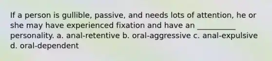 If a person is gullible, passive, and needs lots of attention, he or she may have experienced fixation and have an __________ personality. a. anal-retentive b. oral-aggressive c. anal-expulsive d. oral-dependent