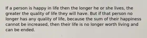 If a person is happy in life then the longer he or she lives, the greater the quality of life they will have. But if that person no longer has any quality of life, because the sum of their happiness cannot be increased, then their life is no longer worth living and can be ended.