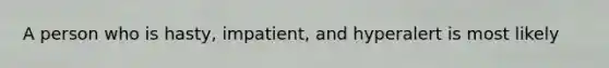 A person who is hasty, impatient, and hyperalert is most likely