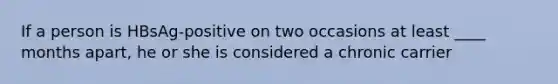 If a person is HBsAg-positive on two occasions at least ____ months apart, he or she is considered a chronic carrier