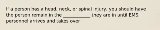 If a person has a head, neck, or spinal injury, you should have the person remain in the ____________ they are in until EMS personnel arrives and takes over