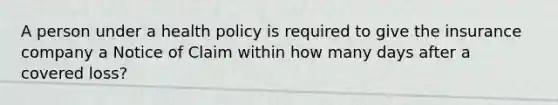 A person under a health policy is required to give the insurance company a Notice of Claim within how many days after a covered loss?