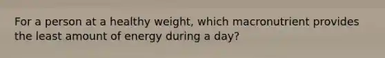 For a person at a healthy weight, which macronutrient provides the least amount of energy during a day?