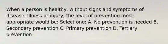 When a person is healthy, without signs and symptoms of disease, illness or injury, the level of prevention most appropriate would be: Select one: A. No prevention is needed B. Secondary prevention C. Primary prevention D. Tertiary prevention