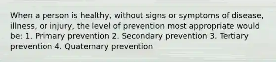 When a person is healthy, without signs or symptoms of disease, illness, or injury, the level of prevention most appropriate would be: 1. Primary prevention 2. Secondary prevention 3. Tertiary prevention 4. Quaternary prevention