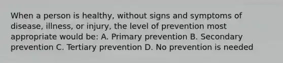 When a person is healthy, without signs and symptoms of disease, illness, or injury, the level of prevention most appropriate would be: A. Primary prevention B. Secondary prevention C. Tertiary prevention D. No prevention is needed