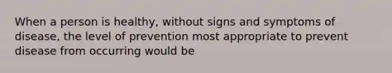 When a person is healthy, without signs and symptoms of disease, the level of prevention most appropriate to prevent disease from occurring would be