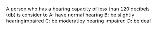 A person who has a hearing capacity of <a href='https://www.questionai.com/knowledge/k7BtlYpAMX-less-than' class='anchor-knowledge'>less than</a> 120 decibels (db) is consider to A: have normal hearing B: be slightly hearingimpaired C: be moderatley hearing impaired D: be deaf