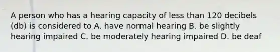 A person who has a hearing capacity of less than 120 decibels (db) is considered to A. have normal hearing B. be slightly hearing impaired C. be moderately hearing impaired D. be deaf