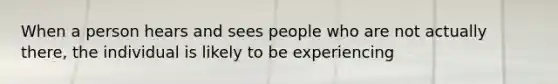 When a person hears and sees people who are not actually there, the individual is likely to be experiencing