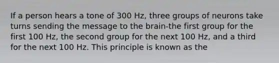 If a person hears a tone of 300 Hz, three groups of neurons take turns sending the message to the brain-the first group for the first 100 Hz, the second group for the next 100 Hz, and a third for the next 100 Hz. This principle is known as the