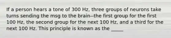 If a person hears a tone of 300 Hz, three groups of neurons take turns sending the msg to the brain--the first group for the first 100 Hz, the second group for the next 100 Hz, and a third for the next 100 Hz. This principle is known as the _____