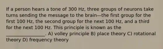 If a person hears a tone of 300 Hz, three groups of neurons take turns sending the message to the brain—the first group for the first 100 Hz, the second group for the next 100 Hz, and a third for the next 100 Hz. This principle is known as the _________________. A) volley principle B) place theory C) rotational theory D) frequency theory