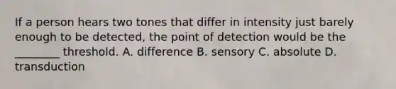 If a person hears two tones that differ in intensity just barely enough to be detected, the point of detection would be the ________ threshold. A. difference B. sensory C. absolute D. transduction