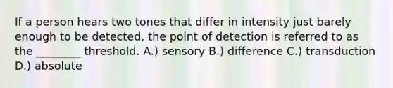 If a person hears two tones that differ in intensity just barely enough to be detected, the point of detection is referred to as the ________ threshold. A.) sensory B.) difference C.) transduction D.) absolute