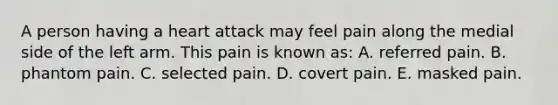 A person having a heart attack may feel pain along the medial side of the left arm. This pain is known as: A. referred pain. B. phantom pain. C. selected pain. D. covert pain. E. masked pain.